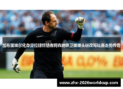 加布里埃尔化身定位球终结者阿森纳铁卫屡屡头槌改写比赛走势传奇