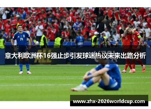 意大利欧洲杯16强止步引发球迷热议未来出路分析