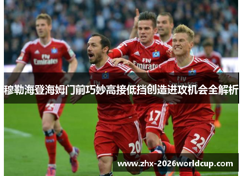 穆勒海登海姆门前巧妙高接低挡创造进攻机会全解析 穆勒海登海姆门前巧妙高接低挡创造进攻机会全解析