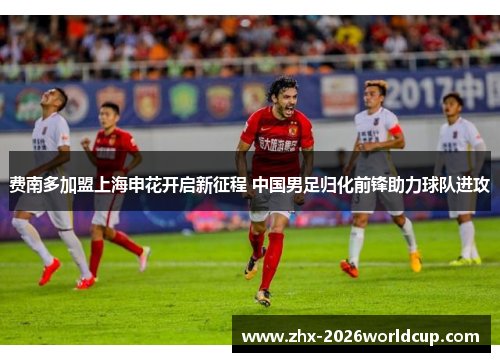 费南多加盟上海申花开启新征程 中国男足归化前锋助力球队进攻