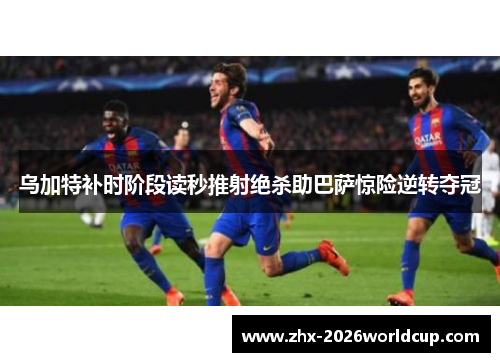 乌加特补时阶段读秒推射绝杀助巴萨惊险逆转夺冠